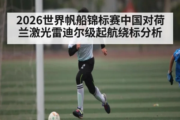 2026世界帆船锦标赛中国对荷兰激光雷迪尔级起航绕标分析