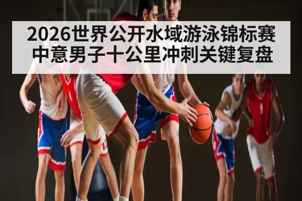 2026世界公开水域游泳锦标赛中意男子十公里冲刺关键复盘